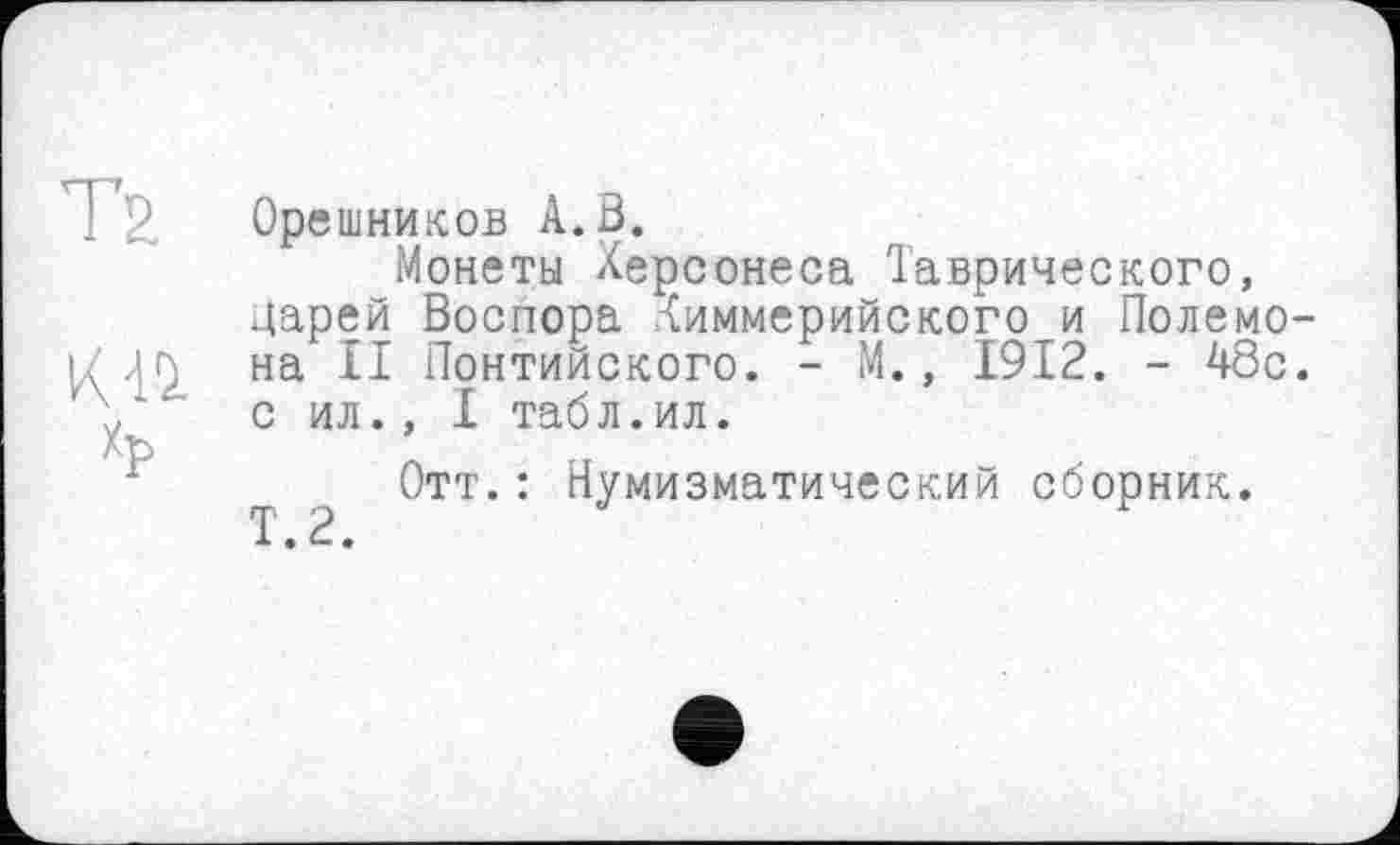 ﻿Т2
К-11 Хр
Орешников А. В.
Монеты Херсонеса Таврического, царей Воспора киммерийского и Полемо-на II Понтийского. - М., 1912. - 48с. с ил., I табл.ил.
Отт.: Нумизматический сборник.